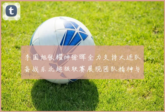 李国旭张耀坤徐晖全力支持大连队备战东北超级联赛展现团队精神与合作力量