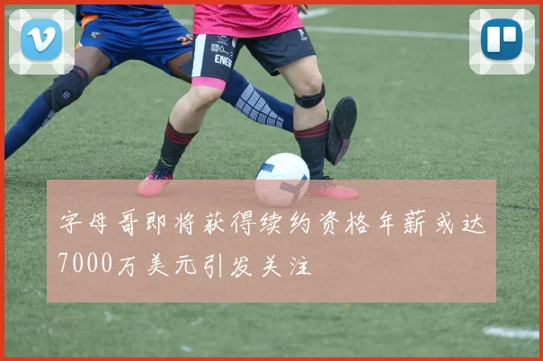 字母哥即将获得续约资格年薪或达7000万美元引发关注