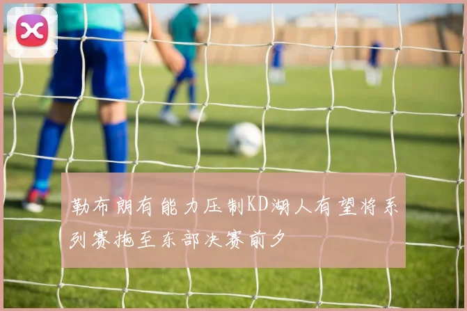 勒布朗有能力压制KD湖人有望将系列赛拖至东部决赛前夕