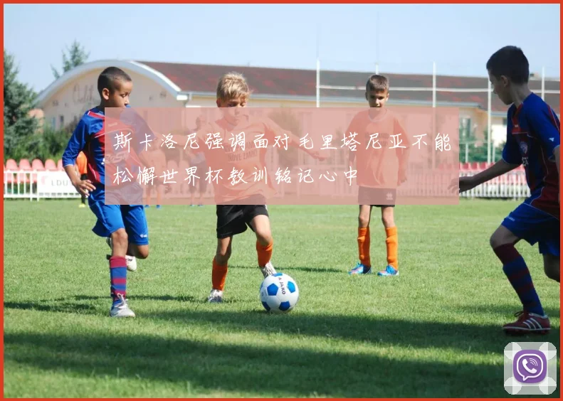 斯卡洛尼强调面对毛里塔尼亚不能松懈世界杯教训铭记心中