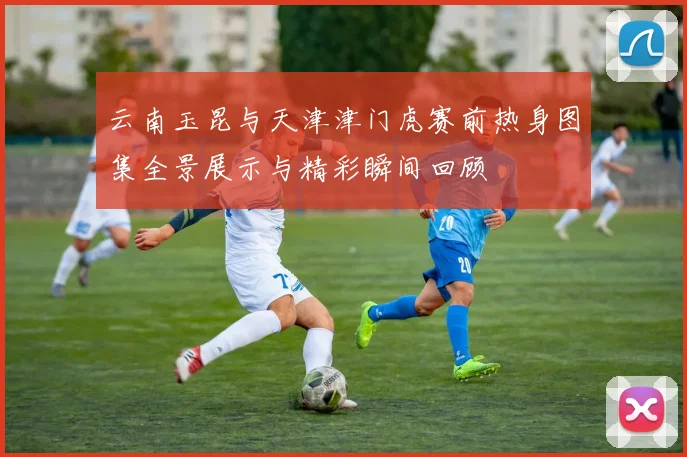 云南玉昆与天津津门虎赛前热身图集全景展示与精彩瞬间回顾