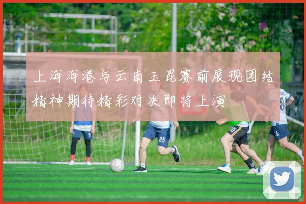 上海海港与云南玉昆赛前展现团结精神期待精彩对决即将上演