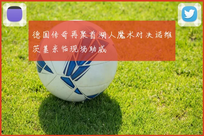 德国传奇再聚首湖人魔术对决诺维茨基亲临现场助威