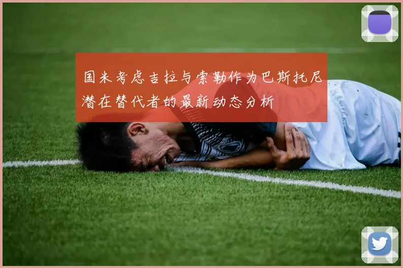 国米考虑吉拉与索勒作为巴斯托尼潜在替代者的最新动态分析