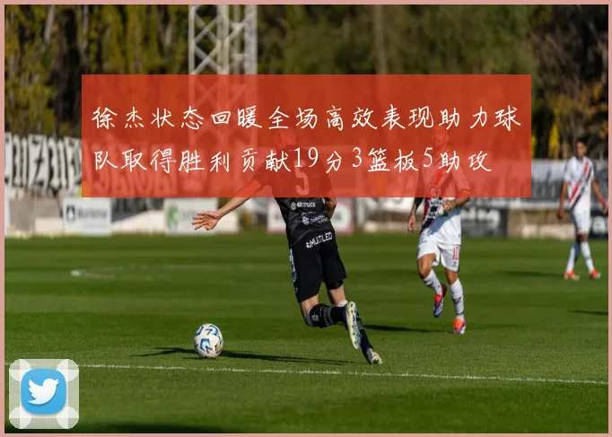 徐杰状态回暖全场高效表现助力球队取得胜利贡献19分3篮板5助攻