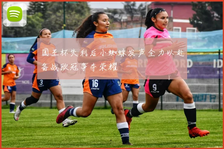 国王杯失利后小蜘蛛发声全力以赴备战欧冠争夺荣耀
