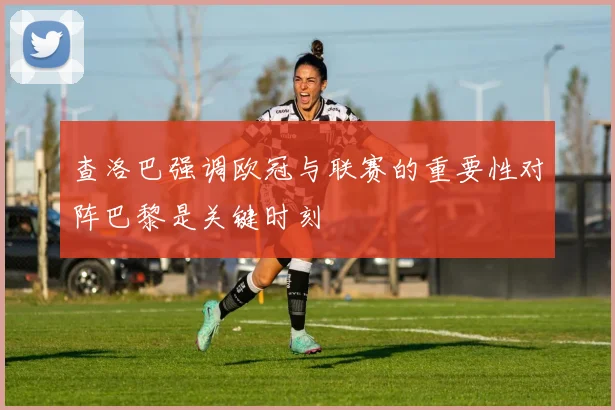 查洛巴强调欧冠与联赛的重要性对阵巴黎是关键时刻