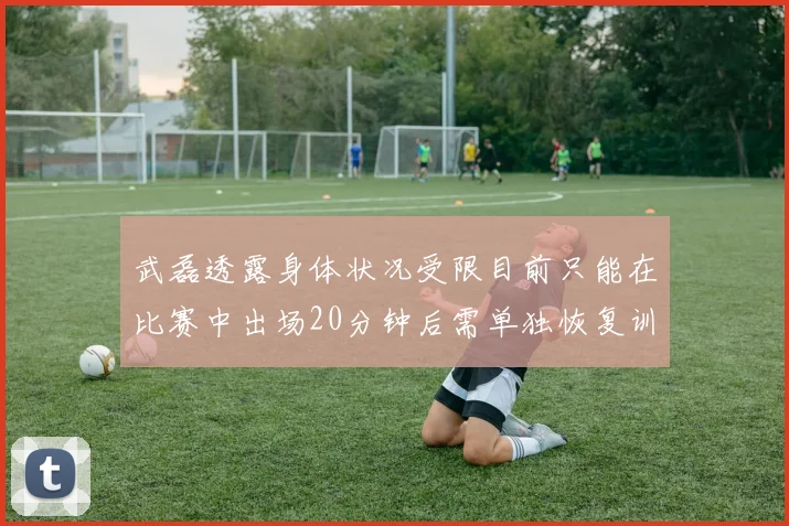 武磊透露身体状况受限目前只能在比赛中出场20分钟后需单独恢复训练