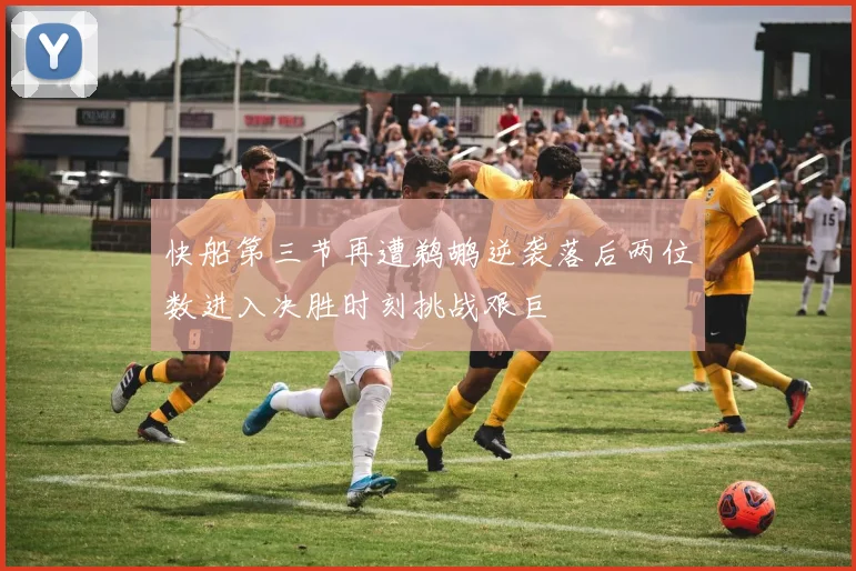 快船第三节再遭鹈鹕逆袭落后两位数进入决胜时刻挑战艰巨