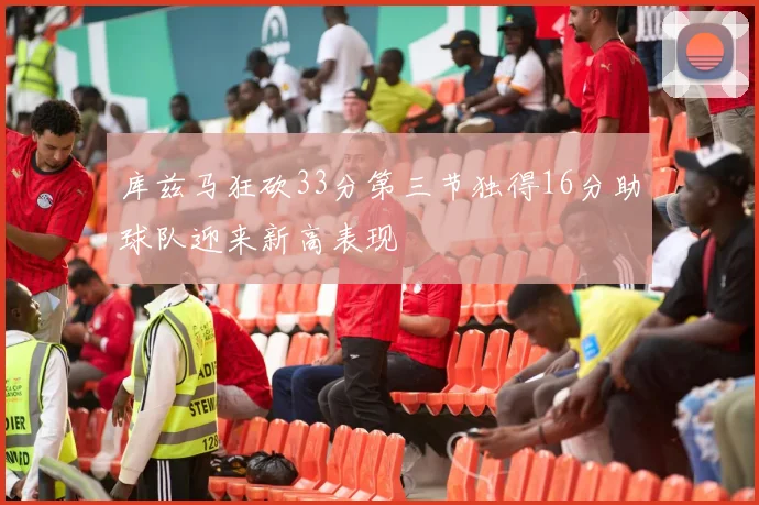 库兹马狂砍33分第三节独得16分助球队迎来新高表现