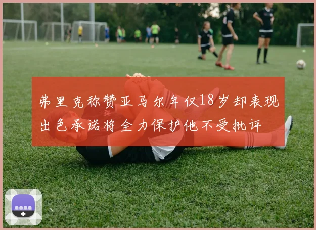 弗里克称赞亚马尔年仅18岁却表现出色承诺将全力保护他不受批评
