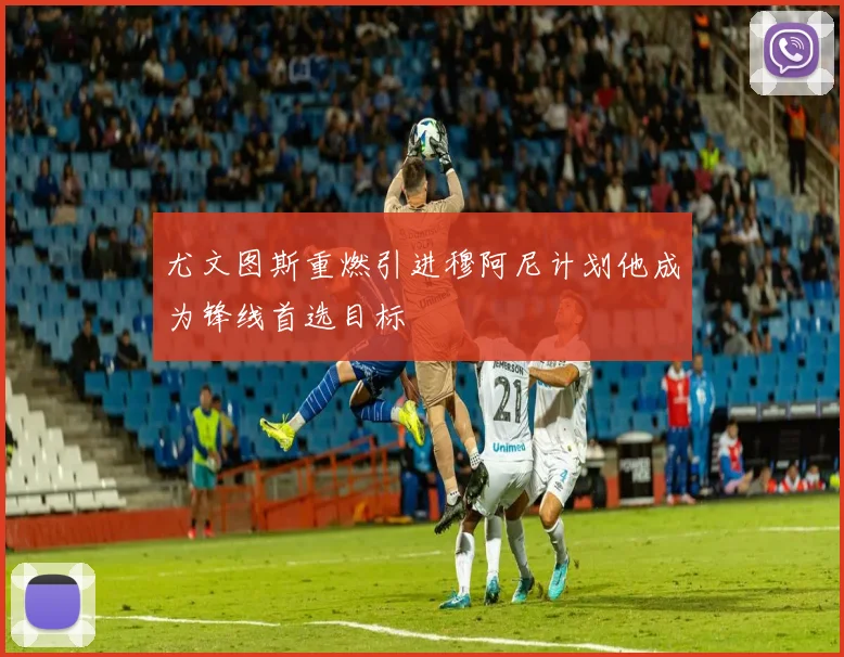 尤文图斯重燃引进穆阿尼计划他成为锋线首选目标