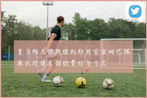皇马维尼修斯续约即将官宣姆巴佩承认对俱乐部的责任与亏欠